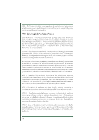 4606 – Os TCs devem instituir sistema próprio de auditoria interna, dotado de
amplos poderes, para ajudá-los a administrar eficazmente suas atividades e a
manter a qualidade do seu trabalho.

4700 – Comunicação de Resultados e Relatório

Os trabalhos de auditoria governamental, quando concluídos, devem ser
comunicados e divulgados formalmente aos usuários por meio de um relatório
de auditoria governamental ou, simplesmente, relatório de auditoria. O relatório
é o elemento final após a execução dos trabalhos de campo e apresenta uma
série de ritos formais, que vão desde o tratamento dado ao destinatário até a
forma final da edição do texto.

Durante a execução de seus trabalhos, o profissional de auditoria governamental
pode, também, comunicar-se oralmente ou por escrito com o auditado, para
tentar solucionar pendências não significativas para a formação de sua opinião,
quanto às operações e transações examinadas.

A comunicação formal dos resultados dos trabalhos de auditoria governamental
é um veículo de fixação de responsabilidade do profissional de auditoria
governamental pelo que ele examinou, constatou e informou ao TC e este aos
demais interessados. Por isso, o relatório de auditoria deve ser um elemento
integrante do processo de avaliação de desempenho do profissional de auditoria
governamental, tornando-o passível de enquadramentos ético-profissionais.

4701 – Para efeito destas NAGs, entende-se por relatório de auditoria
governamental o documento técnico obrigatório de que se serve o profissional
de auditoria governamental para relatar suas constatações, análises, opiniões,
conclusões e recomendações sobre o objeto da auditoria, e que deve obedecer
a normas específicas quanto à forma de apresentação e objetivos.

4702 – O relatório de auditoria tem duas funções básicas: comunicar as
constatações do auditor governamental e subsidiar as tomadas de decisões.

4702.1 – Concluídos os trabalhos de campo, o profissional de auditoria
governamental deve redigir o relatório de auditoria com a finalidade de
comunicar os trabalhos realizados, indicando o escopo da auditoria, os fatos
materiais, significativos, relevantes e úteis que devem ser divulgados, e
expressando suas conclusões e opinião.

4702.2 – Cabe ao TC decidir, em última instância, sobre o resultado do trabalho
de auditoria governamental, inclusive quanto às providências a serem tomadas
com relação a práticas fraudulentas ou irregularidades graves constatadas pelos
auditores.



78
 