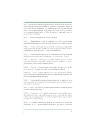 4703 – O profissional de auditoria governamental deve tomar precauções para
evitar, na redação do relatório de auditoria, enfoques inconvenientes, referências
a pontos imateriais, irrelevantes e de pouca ou nenhuma utilidade, formato
pouco atraente, alegações que não possam resistir a uma simples contestação
e conclusões não assentadas em fatos devidamente suportados nos seus
documentos de auditoria.

4703.1 – A redação do relatório de auditoria deve ser:

4703.1.1 – Clara: a informação deve ser revelada de forma lógica, bem ordenada,
possibilitando a qualquer pessoa entendê-la, ainda que não versada na matéria.

4703.1.2 – Precisa: a informação deve ser isenta de incertezas ou ambiguidades,
não deve expor dúvidas ou obscuridades que possam causar várias
interpretações, devendo ser exata, correta e pormenorizada.

4703.1.3 – Oportuna: a informação deve ser divulgada em tempo hábil para que
a adoção de medidas ou seus efeitos possam ser tempestivos e efetivos.

4703.1.4 – Imparcial: a informação deve ser fiel aos fatos, focando-os como
verdadeiramente aconteceram, com neutralidade, conforme as provas
evidenciadas e sem a emissão de juízo de valor.

4703.1.5 – Objetiva: a informação deve ser direta, útil, sem distorções, de fácil
entendimento e correspondente ao exame ou avaliação realizada.

4703.1.6 – Concisa: a informação deve ser breve, escrita sem detalhes
desnecessários, mas de forma precisa e de fácil entendimento por todos, sem
necessidade de explicações adicionais.

4703.1.7 – Completa: a informação, embora concisa, deve ser descrita de forma
inteira, acabada, terminativa, sem omissões ou supressões, sem faltar nenhum
conteúdo ou significado.

4703.1.8 – Conclusiva: a informação revelada deve permitir a formação de opinião
sobre os trabalhos realizados.

4703.1.9 – Construtiva: a informação deve expressar formas de auxílio, quanto
às medidas corretivas e às providências que se fizerem necessárias. Não se deve
utilizar expressões duras, ofensivas, adjetivadas, comentários desnecessários,
inoportunos ou depreciativos.

4703.1.10 – Simples: a informação deve ser descrita de forma natural, em
linguagem de fácil compreensão e interpretação, sem termos complexos,



                                                                               79
 