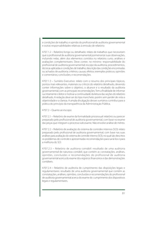 e condições de trabalho; e opinião do profissional de auditoria governamental
e outras responsabilidades relativas à emissão de relatório.

4707.1.2 – Relatório longo ou detalhado: relato de trabalhos que necessitam
que o profissional de auditoria governamental pormenorize suas observações,
incluindo nelas, além dos elementos contidos no relatório curto, análises e
avaliações complementares. Deve conter, no mínimo: responsabilidade do
profissional de auditoria governamental; escopo da auditoria, procedimentos,
técnicas aplicadas e condições de trabalho; descrição das condições encontradas
ou achados de auditoria; critérios; causas; efeitos; exemplos práticos; opiniões
e comentários; conclusões; e recomendações.

4707.1.3 – Sumário Executivo: relato com o resumo dos principais tópicos,
pontos mais relevantes, materiais ou críticos do relatório detalhado, devendo
conter informações sobre o objetivo, o alcance e o resultado da auditoria
governamental, com as principais recomendações. Tem a finalidade de informar
sucintamente o leitor e motivar a continuidade da leitura das seções do relatório
detalhado. A redação deve ser do tipo manchete, porém sem perder de vista a
objetividade e a clareza. A ampla divulgação desses sumários contribui para a
prática do princípio da transparência da Administração Pública.

4707.2 – Quanto ao escopo:

4707.2.1 – Relatório de exame da formalidade processual: relatório ou parecer
preparado pelo profissional de auditoria governamental, com base no exame
das peças que integram o processo sob exame. Não envolve análise de mérito.

4707.2.2 – Relatório de avaliação do sistema de controles internos (SCI): relato
preparado pelo profissional de auditoria governamental, com base nas suas
análises para avaliação do sistema de controle interno (SCI), no qual são descritos
os problemas de controle e apresentadas recomendações para saná-los e para
a melhoria do SCI.

4707.2.3 – Relatório de auditoria contábil: resultado de uma auditoria
governamental de natureza contábil, que contém as constatações, análises,
opiniões, conclusões e recomendações do profissional de auditoria
governamental acerca do exame dos registros financeiros e das demonstrações
contábeis.

4707.2.4 – Relatório de auditoria de cumprimento das disposições legais e
regulamentares: resultado de uma auditoria governamental que contém as
constatações, análises, opiniões, conclusões e recomendações do profissional
de auditoria governamental acerca do exame do cumprimento dos dispositivos
legais e regulamentares.



                                                                                81
 