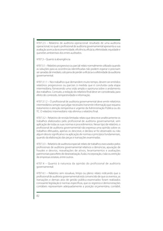 4707.2.5 – Relatório de auditoria operacional: resultado de uma auditoria
operacional, no qual o profissional de auditoria governamental apresenta a sua
avaliação acerca da economicidade, eficiência, eficácia, efetividade, equidade e
questões ambientais dos entes auditados.

4707.3 – Quanto à abrangência:

4707.3.1 – Relatório progressivo ou parcial: relato normalmente utilizado quando
as soluções para as ocorrências identificadas não podem esperar e precisam
ser sanadas de imediato, sob pena de perder a eficácia e a efetividade da auditoria
governamental.

4707.3.1.1 – Nos trabalhos que demandem muito tempo, devem ser emitidos
relatórios progressivos ou parciais à medida que é concluída cada etapa
intermediária, fornecendo uma visão ampla e oportuna sobre o andamento
dos trabalhos. Contudo, a redação do relatório final deve ser considerada, para
efeito de conteúdo, tempestividade e informação.

4707.3.1.2 – O profissional de auditoria governamental deve emitir relatórios
intermediários sempre que julgar necessário transmitir informação que requeira
tratamento e atenção tempestiva e urgente da Administração Pública ou do
TC. O relatório intermediário não elimina o relatório final.

4707.3.2 – Relatório de revisão limitada: relato que descreve analiticamente os
trabalhos elaborados pelo profissional de auditoria governamental, sem
aplicação de todas as suas normas e procedimentos. Nesse tipo de relatório, o
profissional de auditoria governamental não expressa uma opinião sobre os
trabalhos efetuados, apenas os descreve, e declara se foi observado ou não
algum desvio significativo na aplicação de normas e princípios fundamentais,
quando da elaboração das peças e transações examinadas.

4707.3.3 – Relatório de auditoria especial: relato de trabalhos executados pelos
profissionais de auditoria governamental relativos a denúncias, apuração de
fraudes e desvios, reavaliações de ativos, levantamentos e avaliações
patrimoniais para efeito de desestatização, fusão, incorporação, cisão ou extinção
de empresas estatais, entre outros.

4707.4 – Quanto à natureza da opinião do profissional de auditoria
governamental:

4707.4.1 – Relatório sem ressalvas, limpo ou pleno: relato indicando que o
profissional de auditoria governamental está convencido de que os eventos, as
transações e demais atos de gestão pública examinados foram realizados
consoante legislação e normas específicas, que os registros e demonstrações
contábeis representam adequadamente a posição orçamentária, contábil,


82
 