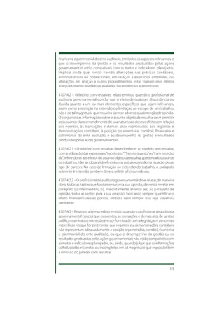 financeira e patrimonial do ente auditado, em todos os aspectos relevantes, e
que o desempenho da gestão e os resultados produzidos pelas ações
governamentais estão compatíveis com as metas e indicadores planejados.
Implica ainda que, tendo havido alterações nas práticas contábeis,
administrativas ou operacionais, em relação a exercícios anteriores, ou
alterações em relação a outros procedimentos, estas tiveram seus efeitos
adequadamente revelados e avaliados nas evidências apresentadas.

4707.4.2 – Relatório com ressalvas: relato emitido quando o profissional de
auditoria governamental conclui que o efeito de qualquer discordância ou
dúvida quanto a um ou mais elementos específicos que sejam relevantes,
assim como a restrição na extensão ou limitação ao escopo de um trabalho,
não é de tal magnitude que requeira parecer adverso ou abstenção de opinião.
O conjunto das informações sobre o assunto objeto da ressalva deve permitir
aos usuários claro entendimento de sua natureza e de seus efeitos em relação
aos eventos, às transações e demais atos examinados, aos registros e
demonstrações contábeis, à posição orçamentária, contábil, financeira e
patrimonial do ente auditado, e ao desempenho da gestão e resultados
produzidos pelas ações governamentais.

4707.4.2.1 – O relatório com ressalvas deve obedecer ao modelo sem ressalva,
com a utilização das expressões: “exceto por”; “exceto quanto” ou “com exceção
de”, referindo-se aos efeitos do assunto objeto da ressalva, apresentados durante
os trabalhos, não sendo aceitável nenhuma outra expressão na redação desse
tipo de parecer. No caso de limitação na extensão do trabalho, o parágrafo
referente à extensão também deverá refletir tal circunstância.

4707.4.2.2 – O profissional de auditoria governamental deve relatar, de maneira
clara, todas as razões que fundamentaram a sua opinião, devendo revelar em
parágrafo (s) intermediário (s), imediatamente anterior (es) ao parágrafo de
opinião, todas as razões para a sua emissão, buscando sempre quantificar o
efeito financeiro desses pontos, embora nem sempre isso seja viável ou
pertinente.

4707.4.3 – Relatório adverso: relato emitido quando o profissional de auditoria
governamental conclui que os eventos, as transações e demais atos de gestão
pública examinados não estão em conformidade com a legislação e as normas
específicas no que for pertinente, que registros ou demonstrações contábeis
não representam adequadamente a posição orçamentária, contábil, financeira
e patrimonial do ente auditado, ou que o desempenho da gestão ou os
resultados produzidos pelas ações governamentais não estão compatíveis com
as metas e indicadores planejados, ou, ainda, quando julgar que as informações
colhidas estão incorretas ou incompletas, em tal magnitude que impossibilitem
a emissão do parecer com ressalva.



                                                                              83
 