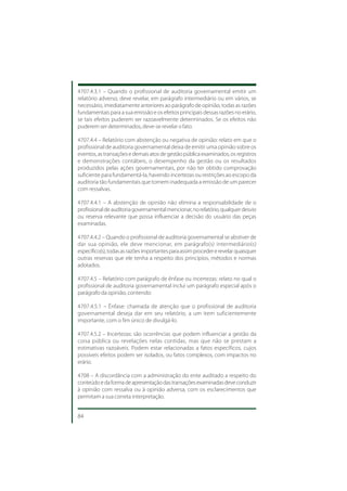 4707.4.3.1 – Quando o profissional de auditoria governamental emitir um
relatório adverso, deve revelar, em parágrafo intermediário ou em vários, se
necessário, imediatamente anteriores ao parágrafo de opinião, todas as razões
fundamentais para a sua emissão e os efeitos principais dessas razões no erário,
se tais efeitos puderem ser razoavelmente determinados. Se os efeitos não
puderem ser determinados, deve-se revelar o fato.

4707.4.4 – Relatório com abstenção ou negativa de opinião: relato em que o
profissional de auditoria governamental deixa de emitir uma opinião sobre os
eventos, as transações e demais atos de gestão pública examinados, os registros
e demonstrações contábeis, o desempenho da gestão ou os resultados
produzidos pelas ações governamentais, por não ter obtido comprovação
suficiente para fundamentá-la, havendo incertezas ou restrições ao escopo da
auditoria tão fundamentais que tornem inadequada a emissão de um parecer
com ressalvas.

4707.4.4.1 – A abstenção de opinião não elimina a responsabilidade de o
profissional de auditoria governamental mencionar, no relatório, qualquer desvio
ou reserva relevante que possa influenciar a decisão do usuário das peças
examinadas.

4707.4.4.2 – Quando o profissional de auditoria governamental se abstiver de
dar sua opinião, ele deve mencionar, em parágrafo(s) intermediário(s)
específico(s), todas as razões importantes para assim proceder e revelar quaisquer
outras reservas que ele tenha a respeito dos princípios, métodos e normas
adotados.

4707.4.5 – Relatório com parágrafo de ênfase ou incertezas: relato no qual o
profissional de auditoria governamental inclui um parágrafo especial após o
parágrafo da opinião, contendo:

4707.4.5.1 – Ênfase: chamada de atenção que o profissional de auditoria
governamental deseja dar em seu relatório, a um item suficientemente
importante, com o fim único de divulgá-lo.

4707.4.5.2 – Incertezas: são ocorrências que podem influenciar a gestão da
coisa pública ou revelações nelas contidas, mas que não se prestam a
estimativas razoáveis. Podem estar relacionadas a fatos específicos, cujos
possíveis efeitos podem ser isolados, ou fatos complexos, com impactos no
erário.

4708 – A discordância com a administração do ente auditado a respeito do
conteúdo e da forma de apresentação das transações examinadas deve conduzir
à opinião com ressalva ou à opinião adversa, com os esclarecimentos que
permitam a sua correta interpretação.


84
 