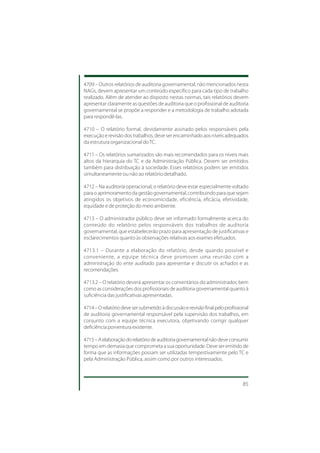 4709 – Outros relatórios de auditoria governamental, não mencionados nesta
NAGs, devem apresentar um conteúdo específico para cada tipo de trabalho
realizado. Além de atender ao disposto nestas normas, tais relatórios devem
apresentar claramente as questões de auditoria que o profissional de auditoria
governamental se propõe a responder e a metodologia de trabalho adotada
para respondê-las.

4710 – O relatório formal, devidamente assinado pelos responsáveis pela
execução e revisão dos trabalhos, deve ser encaminhado aos níveis adequados
da estrutura organizacional do TC.

4711 – Os relatórios sumarizados são mais recomendados para os níveis mais
altos da hierarquia do TC e da Administração Pública. Devem ser emitidos
também para distribuição à sociedade. Esses relatórios podem ser emitidos
simultaneamente ou não ao relatório detalhado.

4712 – Na auditoria operacional, o relatório deve estar especialmente voltado
para o aprimoramento da gestão governamental, contribuindo para que sejam
atingidos os objetivos de economicidade, eficiência, eficácia, efetividade,
equidade e de proteção do meio ambiente.

4713 – O administrador público deve ser informado formalmente acerca do
conteúdo do relatório pelos responsáveis dos trabalhos de auditoria
governamental, que estabelecerão prazo para apresentação de justificativas e
esclarecimentos quanto às observações relativas aos exames efetuados.

4713.1 – Durante a elaboração do relatório, desde quando possível e
conveniente, a equipe técnica deve promover uma reunião com a
administração do ente auditado para apresentar e discutir os achados e as
recomendações.

4713.2 – O relatório deverá apresentar os comentários do administrador, bem
como as considerações dos profissionais de auditoria governamental quanto à
suficiência das justificativas apresentadas.

4714 – O relatório deve ser submetido à discussão e revisão final pelo profissional
de auditoria governamental responsável pela supervisão dos trabalhos, em
conjunto com a equipe técnica executora, objetivando corrigir qualquer
deficiência porventura existente.

4715 – A elaboração do relatório de auditoria governamental não deve consumir
tempo em demasia que comprometa a sua oportunidade. Deve ser emitido de
forma que as informações possam ser utilizadas tempestivamente pelo TC e
pela Administração Pública, assim como por outros interessados.



                                                                                85
 