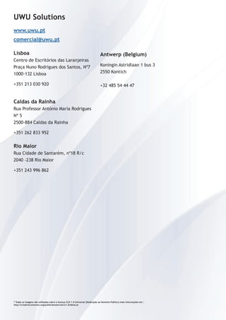 UWU Solutions 
www.uwu.pt 
comercial@uwu.pt 
Lisboa 
Centro de Escritórios das Laranjeiras 
Praça Nuno Rodrigues dos Santos, Nº7 
1000-132 Lisboa 
+351 213 030 920 
Caldas da Rainha 
Rua Professor António Maria Rodrigues 
Nº 5 
2500-884 Caldas da Rainha 
+351 262 833 952 
Rio Maior 
Rua Cidade de Santarém, nº18 R/c 
2040 -238 Rio Maior 
+351 243 996 862 
Antwerp (Belgium) 
Koningin Astridlaan 1 bus 3 
2550 Kontich 
+32 485 54 44 47 
* Todas as imagens são utilizadas sobre a licença CC0 1.0 Universal (Dedicação ao Domínio Público) mais informações em : 
http://creativecommons.org/publicdomain/zero/1.0/deed.pt 
