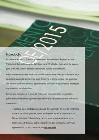 Introdução 
Na passada semana o Governo apresentou na Assembleia da República a sua 
Proposta de Lei do Orçamento do Estado para 2015.Dada a relevância do assunto 
para todos nós, iremos abordar o tema com alguma profundidade. 
Assim, começaremos por lhe fornecer esta semana uma visão geral dos principais 
aspetos da proposta do Governo, para depois na próxima semana nos focarmos 
nos aspetos puramente fiscais, apresentando por imposto as principais alterações 
ora propostas pelo Executivo. 
Em jeito de introdução, e antes de entrarmos na análise mais em detalhe, 
gostaríamos de salientar algumas ideias-chave que resultam da nossa análise ao 
documento: 
• Mantêm-se as medidas excecionais de angariação de receita incidentes 
sobre os salários e pensões, como a sobretaxa do IRS e a Contribuição 
Extraordinária de Solidariedade; No entanto, e ao contrário de anos 
anteriores, a tributação sobre o rendimento das famílias não sofre um 
agravamento, ou seja, na prática o IRS não sobe. 
 
