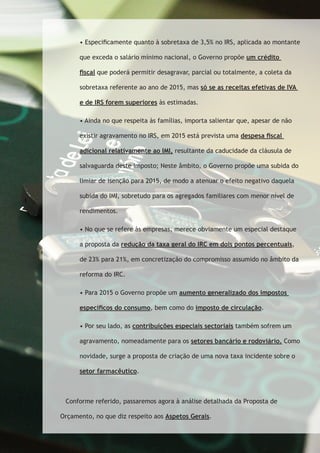 • Especificamente quanto à sobretaxa de 3,5% no IRS, aplicada ao montante 
que exceda o salário mínimo nacional, o Governo propõe um crédito 
fiscal que poderá permitir desagravar, parcial ou totalmente, a coleta da 
sobretaxa referente ao ano de 2015, mas só se as receitas efetivas de IVA 
e de IRS forem superiores às estimadas. 
• Ainda no que respeita às famílias, importa salientar que, apesar de não 
existir agravamento no IRS, em 2015 está prevista uma despesa fiscal 
adicional relativamente ao IMI, resultante da caducidade da cláusula de 
salvaguarda deste imposto; Neste âmbito, o Governo propõe uma subida do 
limiar de isenção para 2015, de modo a atenuar o efeito negativo daquela 
subida do IMI, sobretudo para os agregados familiares com menor nível de 
rendimentos. 
• No que se refere às empresas, merece obviamente um especial destaque 
a proposta da redução da taxa geral do IRC em dois pontos percentuais, 
de 23% para 21%, em concretização do compromisso assumido no âmbito da 
reforma do IRC. 
• Para 2015 o Governo propõe um aumento generalizado dos impostos 
específicos do consumo, bem como do imposto de circulação. 
• Por seu lado, as contribuições especiais sectoriais também sofrem um 
agravamento, nomeadamente para os setores bancário e rodoviário. Como 
novidade, surge a proposta de criação de uma nova taxa incidente sobre o 
setor farmacêutico. 
Conforme referido, passaremos agora à análise detalhada da Proposta de 
Orçamento, no que diz respeito aos Aspetos Gerais. 
 