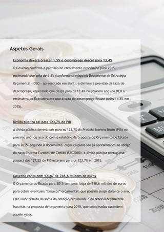 Aspetos Gerais 
Economia deverá crescer 1,5% e desemprego descer para 13,4% 
O Governo confirma a previsão de crescimento económico para 2015, 
estimando que seja de 1,5% (conforme previsto no Documento de Estratégia 
Orçamental – DEO – apresentado em abril), e diminui a previsão da taxa de 
desemprego, esperando que desça para os 13,4% no próximo ano (no DEO a 
estimativa do Executivo era que a taxa de desemprego ficasse pelos 14,8% em 
2015). 
Dívida pública cai para 123,7% do PIB 
A dívida pública deverá cair para os 123,7% do Produto Interno Bruto (PIB) no 
próximo ano, de acordo com o relatório da proposta do Orçamento do Estado 
para 2015. Segundo o documento, cujos cálculos são já apresentados ao abrigo 
do novo Sistema Europeu de Contas (SEC2010), a dívida pública portuguesa 
passará dos 127,2% do PIB este ano para os 123,7% em 2015. 
Governo conta com ‘folga’ de 748,6 milhões de euros 
O Orçamento do Estado para 2015 tem uma folga de 748,6 milhões de euros 
para cobrir eventuais “buracos” orçamentais que possam surgir durante o ano. 
Este valor resulta da soma da dotação provisional e da reserva orçamental 
inscritas na proposta de orçamento para 2015, que combinadas ascendem 
àquele valor. 
 