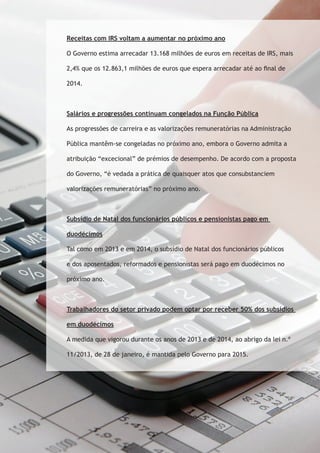 Receitas com IRS voltam a aumentar no próximo ano 
O Governo estima arrecadar 13.168 milhões de euros em receitas de IRS, mais 
2,4% que os 12.863,1 milhões de euros que espera arrecadar até ao final de 
2014. 
Salários e progressões continuam congelados na Função Pública 
As progressões de carreira e as valorizações remuneratórias na Administração 
Pública mantêm-se congeladas no próximo ano, embora o Governo admita a 
atribuição “excecional” de prémios de desempenho. De acordo com a proposta 
do Governo, “é vedada a prática de quaisquer atos que consubstanciem 
valorizações remuneratórias” no próximo ano. 
Subsídio de Natal dos funcionários públicos e pensionistas pago em 
duodécimos 
Tal como em 2013 e em 2014, o subsídio de Natal dos funcionários públicos 
e dos aposentados, reformados e pensionistas será pago em duodécimos no 
próximo ano. 
Trabalhadores do setor privado podem optar por receber 50% dos subsídios 
em duodécimos 
A medida que vigorou durante os anos de 2013 e de 2014, ao abrigo da lei n.º 
11/2013, de 28 de janeiro, é mantida pelo Governo para 2015. 
 