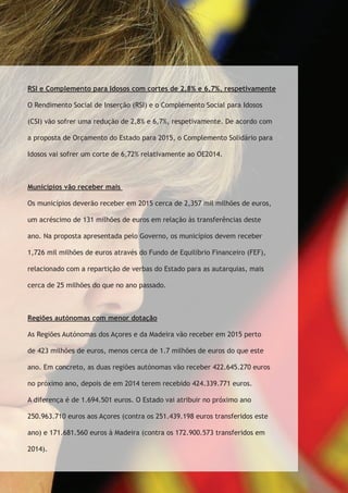 RSI e Complemento para Idosos com cortes de 2,8% e 6,7%, respetivamente 
O Rendimento Social de Inserção (RSI) e o Complemento Social para Idosos 
(CSI) vão sofrer uma redução de 2,8% e 6,7%, respetivamente. De acordo com 
a proposta de Orçamento do Estado para 2015, o Complemento Solidário para 
Idosos vai sofrer um corte de 6,72% relativamente ao OE2014. 
Municípios vão receber mais 
Os municípios deverão receber em 2015 cerca de 2,357 mil milhões de euros, 
um acréscimo de 131 milhões de euros em relação às transferências deste 
ano. Na proposta apresentada pelo Governo, os municípios devem receber 
1,726 mil milhões de euros através do Fundo de Equilíbrio Financeiro (FEF), 
relacionado com a repartição de verbas do Estado para as autarquias, mais 
cerca de 25 milhões do que no ano passado. 
Regiões autónomas com menor dotação 
As Regiões Autónomas dos Açores e da Madeira vão receber em 2015 perto 
de 423 milhões de euros, menos cerca de 1.7 milhões de euros do que este 
ano. Em concreto, as duas regiões autónomas vão receber 422.645.270 euros 
no próximo ano, depois de em 2014 terem recebido 424.339.771 euros. 
A diferença é de 1.694.501 euros. O Estado vai atribuir no próximo ano 
250.963.710 euros aos Açores (contra os 251.439.198 euros transferidos este 
ano) e 171.681.560 euros à Madeira (contra os 172.900.573 transferidos em 
2014). 
 