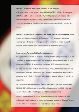 Despesa com ensino básico e secundário cai 700 milhões 
A despesa com o ensino básico e secundário baixa 704,4 milhões de euros em 
2015 face a 2014, caindo para os 5.539,5 milhões de euros. A despesa total 
consolidada prevista para 2015 para o ensino básico e secundário decresce 
11,3% em comparação com 2014, ano em que se fixou em 6.243,9 milhões de 
euros. 
Despesa com prestações de desemprego perde mais de 243 milhões de euros 
O valor previsto no Orçamento do Estado para 2015 para as prestações de 
desemprego e de apoio ao emprego vai sofrer um corte de 10,6%, perdendo 
mais de 243 milhões de euros relativamente ao Orçamento de 2014. 
Encargos com Parcerias Público-Privadas descem 
Os encargos líquidos com as Parcerias Público-Privadas (PPP) vão diminuir 5% em 
2015 face às estimativas para 2014, totalizando 1.382 milhões de euros, o valor 
mais baixo até 2019, de acordo com a proposta do Orçamento do Estado. 
Do valor previsto para 2015 (1.382 milhões de euros), 924 milhões de euros são 
referentes a contratos rodoviários, que continuam a representar a maioria dos 
encargos, nove milhões à ferrovia, 400 milhões à área da saúde e 49 milhões à 
segurança. 
No caso das parcerias rodoviárias, há uma redução dos encargos em relação a 
2014 (de 987 milhões de euros para 924 milhões de euros em 2015, valor que 
deverá voltar a subir em 2016 para os 1.125 milhões de euros). 
Em 2015, os encargos com as PPP ferroviárias mantêm-se estáveis nos nove 
milhões de euros, enquanto os custos com as parcerias da área da saúde descem 
de 414 milhões de euros este ano para 400 milhões de euros. 
 