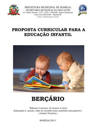 PREFEITURA MUNICIPAL DE MARÍLIA
SECRETARIA MUNICIPAL DA EDUCAÇÃO
Av. Santo Antonio, 2.377 - CEP 17.506-040 - Bairro Somenzari
Fone (14) 3402-6300 – Marília/SP
e-mail: semeduc@terra.com.br
PROPOSTA CURRICULAR PARA A
EDUCAÇÃO INFANTIL
BERÇÁRIO
“Educar é crescer. E crescer é viver.
Educação é, assim, vida no sentido mais autêntico da palavra".
( Anísio Teixeira )
MARÍLIA/2011
 