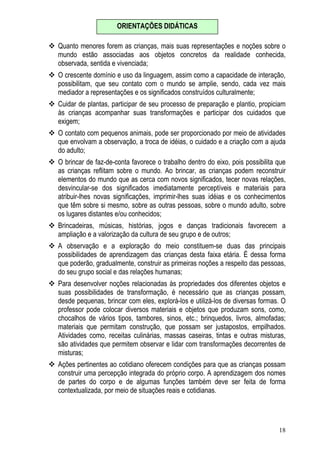 18
Quanto menores forem as crianças, mais suas representações e noções sobre o
mundo estão associadas aos objetos concretos da realidade conhecida,
observada, sentida e vivenciada;
O crescente domínio e uso da linguagem, assim como a capacidade de interação,
possibilitam, que seu contato com o mundo se amplie, sendo, cada vez mais
mediador a representações e os significados construídos culturalmente;
Cuidar de plantas, participar de seu processo de preparação e plantio, propiciam
às crianças acompanhar suas transformações e participar dos cuidados que
exigem;
O contato com pequenos animais, pode ser proporcionado por meio de atividades
que envolvam a observação, a troca de idéias, o cuidado e a criação com a ajuda
do adulto;
O brincar de faz-de-conta favorece o trabalho dentro do eixo, pois possibilita que
as crianças reflitam sobre o mundo. Ao brincar, as crianças podem reconstruir
elementos do mundo que as cerca com novos significados, tecer novas relações,
desvincular-se dos significados imediatamente perceptíveis e materiais para
atribuir-lhes novas significações, imprimir-lhes suas idéias e os conhecimentos
que têm sobre si mesmo, sobre as outras pessoas, sobre o mundo adulto, sobre
os lugares distantes e/ou conhecidos;
Brincadeiras, músicas, histórias, jogos e danças tradicionais favorecem a
ampliação e a valorização da cultura de seu grupo e de outros;
A observação e a exploração do meio constituem-se duas das principais
possibilidades de aprendizagem das crianças desta faixa etária. É dessa forma
que poderão, gradualmente, construir as primeiras noções a respeito das pessoas,
do seu grupo social e das relações humanas;
Para desenvolver noções relacionadas às propriedades dos diferentes objetos e
suas possibilidades de transformação, é necessário que as crianças possam,
desde pequenas, brincar com eles, explorá-los e utilizá-los de diversas formas. O
professor pode colocar diversos materiais e objetos que produzam sons, como,
chocalhos de vários tipos, tambores, sinos, etc.; brinquedos, livros, almofadas;
materiais que permitam construção, que possam ser justapostos, empilhados.
Atividades como, receitas culinárias, massas caseiras, tintas e outras misturas,
são atividades que permitem observar e lidar com transformações decorrentes de
misturas;
Ações pertinentes ao cotidiano oferecem condições para que as crianças possam
construir uma percepção integrada do próprio corpo. A aprendizagem dos nomes
de partes do corpo e de algumas funções também deve ser feita de forma
contextualizada, por meio de situações reais e cotidianas.
ORIENTAÇÕES DIDÁTICAS
 