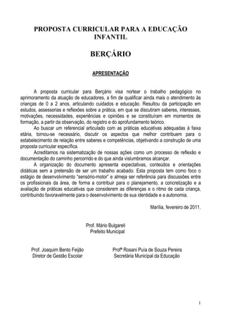 1
PROPOSTA CURRICULAR PARA A EDUCAÇÃO
INFANTIL
BERÇÁRIO
APRESENTAÇÃO
A proposta curricular para Berçário visa nortear o trabalho pedagógico no
aprimoramento da atuação de educadores, a fim de qualificar ainda mais o atendimento às
crianças de 0 a 2 anos, articulando cuidados e educação. Resultou da participação em
estudos, assessorias e reflexões sobre a prática, em que se discutiram saberes, interesses,
motivações, necessidades, experiências e opiniões e se constituíram em momentos de
formação, a partir da observação, do registro e do aprofundamento teórico.
Ao buscar um referencial articulado com as práticas educativas adequadas à faixa
etária, tornou-se necessário, discutir os aspectos que melhor contribuem para o
estabelecimento de relação entre saberes e competências, objetivando a construção de uma
proposta curricular específica.
Acreditamos na sistematização de nossas ações como um processo de reflexão e
documentação do caminho percorrido e do que ainda vislumbramos alcançar.
A organização do documento apresenta expectativas, conteúdos e orientações
didáticas sem a pretensão de ser um trabalho acabado. Esta proposta tem como foco o
estágio de desenvolvimento “sensório-motor” e almeja ser referência para discussões entre
os profissionais da área, de forma a contribuir para o planejamento, a concretização e a
avaliação de práticas educativas que considerem as diferenças e o ritmo de cada criança,
contribuindo favoravelmente para o desenvolvimento de sua identidade e a autonomia.
Marília, fevereiro de 2011.
Prof. Mário Bulgareli
Prefeito Municipal
Prof. Joaquim Bento Feijão Profª Rosani Puía de Souza Pereira
Diretor de Gestão Escolar Secretária Municipal da Educação
 