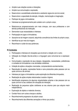 21
• Ampliar suas relações sociais e interações;
• Ampliar sua comunicação e expressão;
• Desenvolver a sociabilidade entendendo e aceitando regras de convívio social;
• Desenvolver a capacidade de atenção, imitação, memorização e imaginação;
• Participar de jogos e brincadeiras;
• Interessar-se progressivamente pelo cuidado com o próprio corpo;
• Relacionar-se progressivamente com mais crianças, com seus professores e com
demais profissionais da instituição;
• Demonstrar suas necessidades e interesse;
• Participação em jogos e brincadeiras;
• Apropriar-se da imagem corporal, adquirindo consciência dos limites do próprio corpo;
• Identificar-se por meio da imagem;
• Reconhecer e cuidar de seus pertences;
B) Conteúdos
• Participação e interesse em situações que envolvam a relação com o outro;
• Utilização da imitação (faz-de-conta) e a linguagem para comunicar-se e expressar-
se;
• Comunicação e expressão de seus desejos, desagrados, necessidades, preferências
e vontades em brincadeiras e nas atividades cotidianas;
• Imitação de ações e situações vivenciadas, compreendendo acontecimentos;
• Reprodução de gestos, expressões faciais e sons produzidos pelas pessoas com as
quais convive e de animais;
• Interesse por jogos e brincadeiras e pela exploração de diferentes brinquedos;
• Realização de ações simples relacionadas à saúde e higiene;
• Identificação progressiva de algumas singularidades próprias e das pessoas com as
quais convive no seu cotidiano em situações de interação;
• Realização de pequenas ações cotidianas ao seu alcance para que adquira maior
independência;
• Exploração de objetos e materiais diversos;
• Contato físico com outras crianças e adultos;
• Reconhecimento progressivo do próprio corpo;
• Reconhecimento das diferentes sensações e ritmos que produz;
 