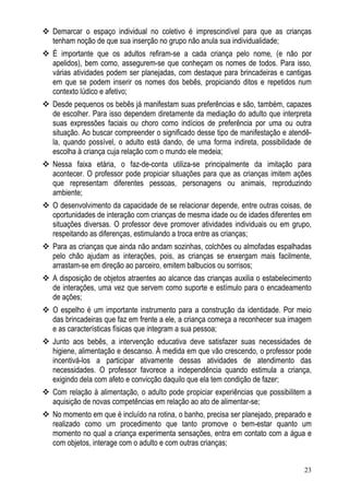 23
Demarcar o espaço individual no coletivo é imprescindível para que as crianças
tenham noção de que sua inserção no grupo não anula sua individualidade;
É importante que os adultos refiram-se a cada criança pelo nome, (e não por
apelidos), bem como, assegurem-se que conheçam os nomes de todos. Para isso,
várias atividades podem ser planejadas, com destaque para brincadeiras e cantigas
em que se podem inserir os nomes dos bebês, propiciando ditos e repetidos num
contexto lúdico e afetivo;
Desde pequenos os bebês já manifestam suas preferências e são, também, capazes
de escolher. Para isso dependem diretamente da mediação do adulto que interpreta
suas expressões faciais ou choro como indícios de preferência por uma ou outra
situação. Ao buscar compreender o significado desse tipo de manifestação e atendê-
la, quando possível, o adulto está dando, de uma forma indireta, possibilidade de
escolha à criança cuja relação com o mundo ele medeia;
Nessa faixa etária, o faz-de-conta utiliza-se principalmente da imitação para
acontecer. O professor pode propiciar situações para que as crianças imitem ações
que representam diferentes pessoas, personagens ou animais, reproduzindo
ambiente;
O desenvolvimento da capacidade de se relacionar depende, entre outras coisas, de
oportunidades de interação com crianças de mesma idade ou de idades diferentes em
situações diversas. O professor deve promover atividades individuais ou em grupo,
respeitando as diferenças, estimulando a troca entre as crianças;
Para as crianças que ainda não andam sozinhas, colchões ou almofadas espalhadas
pelo chão ajudam as interações, pois, as crianças se enxergam mais facilmente,
arrastam-se em direção ao parceiro, emitem balbucios ou sorrisos;
A disposição de objetos atraentes ao alcance das crianças auxilia o estabelecimento
de interações, uma vez que servem como suporte e estímulo para o encadeamento
de ações;
O espelho é um importante instrumento para a construção da identidade. Por meio
das brincadeiras que faz em frente a ele, a criança começa a reconhecer sua imagem
e as características físicas que integram a sua pessoa;
Junto aos bebês, a intervenção educativa deve satisfazer suas necessidades de
higiene, alimentação e descanso. À medida em que vão crescendo, o professor pode
incentivá-los a participar ativamente dessas atividades de atendimento das
necessidades. O professor favorece a independência quando estimula a criança,
exigindo dela com afeto e convicção daquilo que ela tem condição de fazer;
Com relação à alimentação, o adulto pode propiciar experiências que possibilitem a
aquisição de novas competências em relação ao ato de alimentar-se;
No momento em que é incluído na rotina, o banho, precisa ser planejado, preparado e
realizado como um procedimento que tanto promove o bem-estar quanto um
momento no qual a criança experimenta sensações, entra em contato com a água e
com objetos, interage com o adulto e com outras crianças;
 