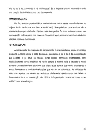 25
feito no dia a dia. A questão é: há continuidade? Se a resposta for não, você está usando
uma coleção de atividades com a cara de sequência.
PROJETO DIDÁTICO
Por fim, temos o projeto didático, modalidade que muitas vezes se confunde com os
projetos institucionais (que envolvem a escola toda). Suas principais características são a
existência de um produto final e objetivos mais abrangentes. Os erros mais comuns em sua
execução são certo descaso pelo processo de aprendizagem, com um excessivo cuidado em
relação à chamada culminância.
ROTINA ESCOLAR
A rotina escolar é a realização do planejamento. É através dela que se põe em prática
o previsto. A rotina orienta a ação da criança, assegurada a ela o dia-a-dia, possibilitando
que perceba e se situe na relação tempo-espaço, permitindo modificações, sem
necessariamente cair na mesmice, no repetir sempre o mesmo. Para o educador a rotina
escolar é uma seqüência de atividades que orienta suas ações e dos bebês, organizando o
tempo, favorecendo a previsão de situações que possam vir a acontecer. As atividades de
rotina são aquelas que devem ser realizadas diariamente, oportunizando aos bebês o
desenvolvimento e a manutenção de hábitos indispensáveis caracterizando-se como
facilitadora da aprendizagem.
 