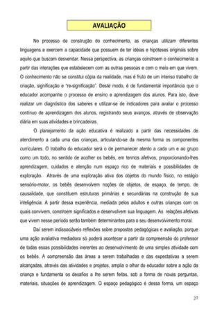 27
No processo de construção do conhecimento, as crianças utilizam diferentes
linguagens e exercem a capacidade que possuem de ter idéias e hipóteses originais sobre
aquilo que buscam desvendar. Nessa perspectiva, as crianças constroem o conhecimento a
partir das interações que estabelecem com as outras pessoas e com o meio em que vivem.
O conhecimento não se constitui cópia da realidade, mas é fruto de um intenso trabalho de
criação, significação e “re-significação”. Deste modo, é de fundamental importância que o
educador acompanhe o processo de ensino e aprendizagem dos alunos. Para isto, deve
realizar um diagnóstico dos saberes e utilizar-se de indicadores para avaliar o processo
contínuo de aprendizagem dos alunos, registrando seus avanços, através de observação
diária em suas atividades e brincadeiras.
O planejamento da ação educativa é realizado a partir das necessidades de
atendimento a cada uma das crianças, articulando-se da mesma forma os componentes
curriculares. O trabalho do educador será o de permanecer atento a cada um e ao grupo
como um todo, no sentido de acolher os bebês, em termos afetivos, proporcionando-lhes
aprendizagem, cuidados e atenção num espaço rico de materiais e possibilidades de
exploração. Através de uma exploração ativa dos objetos do mundo físico, no estágio
sensório-motor, os bebês desenvolvem noções de objetos, de espaço, de tempo, de
causalidade, que constituem estruturas primárias e secundárias na construção de sua
inteligência. A partir dessa experiência, mediada pelos adultos e outras crianças com os
quais convivem, constroem significados e desenvolvem sua linguagem. As relações afetivas
que vivem nesse período serão também determinantes para o seu desenvolvimento moral.
Daí serem indissociáveis reflexões sobre propostas pedagógicas e avaliação, porque
uma ação avaliativa mediadora só poderá acontecer a partir da compreensão do professor
de todas essas possibilidades inerentes ao desenvolvimento de uma simples atividade com
os bebês. A compreensão das áreas a serem trabalhadas e das expectativas a serem
alcançadas, através das atividades e projetos, amplia o olhar do educador sobre a ação da
criança e fundamenta os desafios a lhe serem feitos, sob a forma de novas perguntas,
materiais, situações de aprendizagem. O espaço pedagógico é dessa forma, um espaço
AVALIAÇÃO
 