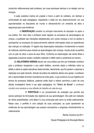 28
construído reflexivamente pelo professor, por suas premissas teóricas e na relação com as
crianças.
A ação avaliativa implica em projetar o futuro a partir do cotidiano, em delinear a
continuidade da ação pedagógica, respeitando o bebê em seu desenvolvimento, em sua
espontaneidade na descoberta de mundo e oferecendo-lhe um ambiente de afeto e
segurança para suas tentativas.
A OBSERVAÇÃO constitui no principal instrumento do educador no apoio a
sua prática. Por meio dela o professor pode registrar os processos de aprendizagens da
criança, a qualidade das interações estabelecidas com outras crianças e com os adultos e
acompanhar os processos de desenvolvimento obtendo informações sobre as experiências
das crianças na instituição. O registro das observações realizadas é fundamental no exame
de melhores caminhos para orientar as aprendizagens das crianças. Auxilia ainda na partilha
com os pais do olhar a cerca de seus filhos. Conforme as observações vão sendo feitas e
registradas é possível avaliar o trabalho realizado e refletir sobre o andamento do mesmo.
Os RELATÓRIOS DIÁRIOS devem ser uma prática que tem por finalidade contribuir
para o professor reorganizar o seu saber didático, reunindo dados e reflexões sobre os
bebês e sobre as ações educativas desenvolvidas, diariamente, que lhe ajudem a repensar e
replanejar sua ação docente. Através da prática de relatórios diários e/ou gerais, o professor
tem a oportunidade de tomar consciência de onde partiu, o que construiu na sua trajetória em
termos de processos didáticos, podendo então fazer e refazer caminhos a partir de uma
atitude investigativa frente à sua ação pedagógica. No “Diário de Bordo” o professor
constrói uma narrativa e uma reflexão do trabalho em sala de aula.
O PORTFÓLIO é um procedimento de avaliação que permite aos
alunos participar da formulação dos objetivos de sua aprendizagem. Ele pode ser realizado
de várias possibilidades; uma delas é a sua construção pelo aluno ou então coletivamente.
Nesse caso, o portfólio é uma coleção de suas produções, as quais apresentam as
evidências de sua aprendizagem que possam acompanhar o progresso individualmente ou
coletivamente.
Marília, fevereiro de 2011.
Equipe Pedagógica de Educação Básica
 