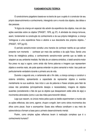 3
FUNDAMENTAÇÃO TEÓRICA
O construtivismo piagetiano baseia-se na teoria de que o sujeito é o construtor de seu
próprio desenvolvimento e conhecimento, interagindo com o mundo dos objetos, das idéias e
das pessoas.
“A lógica da criança em especial não advém da experiência dos objetos, mas sim das
ações exercidas sobre os objetos.”(PIAGET, 1976, pg 37). A atividade da criança torna-se,
assim, fundamental na construção do conhecimento e da sua própria inteligência; a criança
“entrega-se a uma experiência física e abstrai a sua descoberta dos próprios objetos...”
(PIAGET, 1977,pg 43).
O período sensório-motor constitui uma maneira de conhecer restrita ao que estiver
presente num momento - conhecer por meio dos sentidos e da ação física. Sendo uma
forma de inteligência prática, o conhecimento sensório-motor permite que os bebês se
adaptem ao seu ambiente imediato. Na falta de um sistema simbólico, o bebê sensório-motor
fica preso no aqui e agora; como ainda não forma palavras e imagens que representem
objetos e eventos reais, ele pode apenas entender no plano sensorial e motor. Isso pode ser
particularmente verdadeiro durante o primeiro ano de vida.
Durante o segundo ano, e certamente até o fim dele, a criança começa a construir o
sistema simbólico, apresentando a capacidade de representar objetos e eventos
mentalmente na sua ausência. Isso inclui o uso de palavras e frases simples para falar de
coisas não percebidas (principalmente desejos e necessidades), imagens de objetos
ausentes (considerando o fato de que os objetos que desaparecem estão atrás de algo) e
movimentos abreviados (como o uso das mãos para transmitir idéias).
Logo que nascem, os únicos meios pelos quais os bebês experimentam o mundo são
as ações reflexivas, tais como, agarrar, chupar e engolir, bem como vários movimentos dos
olhos como piscar, focar e acompanhar. Esses atos reflexos constituem o seu meio de
sobrevivência e formam a base para o primeiro desenvolvimento mental.
Porém, como simples ações reflexivas levam à realização complexa que é o
conhecimento humano?
 