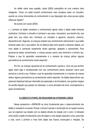 4
Ao refletir sobre essa questão, Jacob (2002) exemplifica de uma maneira clara
indagando. “Como um bebê constrói conhecimento mais complexo sobre um chocalho,
quando as únicas ferramentas de conhecimento à sua disposição são umas poucas ações
reflexivas rígidas?”
De acordo com Jacob (2002):
(...) “primeiro os bebês constroem o conhecimento agindo sobre o objeto estão tentando
conhecê-lo. Conhecer o chocalho é conhecer o seu peso, manuseá-lo, que barulho faz, que
gosto tem, que cheiro tem. Conhecer um chocalho é agarrá-lo, sacudi-lo, cheirá-lo,
abocanhá-lo,etc. Segundo, as crianças ampliam seu conhecimento relacionando o que estão
tentando saber com o que sabem. Se um bebê já sabe como apertar e saborear objetos, um
novo objeto é conhecido exatamente sendo agarrado, apalpado e abocanhado. Para
apropriar-se desse conhecimento, a criança precisa usá-lo, para dominá-lo e torná-lo seu.
Praticar o que foi aprendido recentemente é a maneira da criança atribuir alguma
permanência ao conhecimento recém-adquirido”.
Por fim, as crianças apropriam-se do conhecimento usando-o. Uma vez que tenham
agido sobre algo e correlacionado com seu conhecimento prévio, precisam usá-lo para
dominá-lo e torná-lo seu. Praticar o que foi aprendido recentemente é a maneira da criança
atribuir alguma permanência ao conhecimento recém adquirido. Os bebês desenvolvem seu
potencial intelectual total por intermédio da exploração e da brincadeira, com grande margem
de escolha daquilo que possam se interessar, e numa atmosfera de amor, encorajamento e
apoio incondicionais.
O LÚDICO E O PAPEL DO EDUCADOR NA ATIVIDADE LÚDICA
Nessa perspectiva o BRINCAR se torna fundamental para o desenvolvimento dos
bebês e necessário na escola. Pensar o brincar é pensar a construção de um sujeito humano
que vai organizar sua relação com os objetos através da relação com o outro. A interação
entre adulto e bebê é fundamental, pois dá origem a uma relação especial e única, para toda
a vida, como o primeiro e mais forte objeto das futuras construções e relações. Se
 
