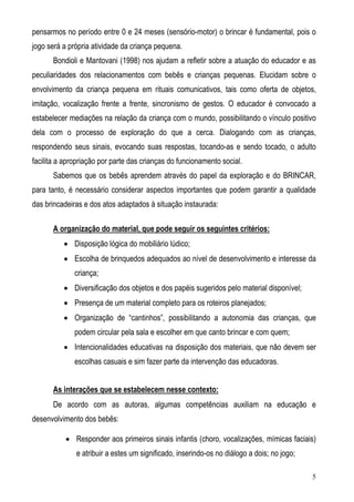 5
pensarmos no período entre 0 e 24 meses (sensório-motor) o brincar é fundamental, pois o
jogo será a própria atividade da criança pequena.
Bondioli e Mantovani (1998) nos ajudam a refletir sobre a atuação do educador e as
peculiaridades dos relacionamentos com bebês e crianças pequenas. Elucidam sobre o
envolvimento da criança pequena em rituais comunicativos, tais como oferta de objetos,
imitação, vocalização frente a frente, sincronismo de gestos. O educador é convocado a
estabelecer mediações na relação da criança com o mundo, possibilitando o vínculo positivo
dela com o processo de exploração do que a cerca. Dialogando com as crianças,
respondendo seus sinais, evocando suas respostas, tocando-as e sendo tocado, o adulto
facilita a apropriação por parte das crianças do funcionamento social.
Sabemos que os bebês aprendem através do papel da exploração e do BRINCAR,
para tanto, é necessário considerar aspectos importantes que podem garantir a qualidade
das brincadeiras e dos atos adaptados à situação instaurada:
A organização do material, que pode seguir os seguintes critérios:
• Disposição lógica do mobiliário lúdico;
• Escolha de brinquedos adequados ao nível de desenvolvimento e interesse da
criança;
• Diversificação dos objetos e dos papéis sugeridos pelo material disponível;
• Presença de um material completo para os roteiros planejados;
• Organização de “cantinhos”, possibilitando a autonomia das crianças, que
podem circular pela sala e escolher em que canto brincar e com quem;
• Intencionalidades educativas na disposição dos materiais, que não devem ser
escolhas casuais e sim fazer parte da intervenção das educadoras.
As interações que se estabelecem nesse contexto:
De acordo com as autoras, algumas competências auxiliam na educação e
desenvolvimento dos bebês:
• Responder aos primeiros sinais infantis (choro, vocalizações, mímicas faciais)
e atribuir a estes um significado, inserindo-os no diálogo a dois; no jogo;
 