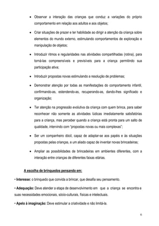 6
• Observar a interação das crianças que conduz a variações do próprio
comportamento em relação aos adultos e aos objetos;
• Criar situações de prazer e ter habilidade ao dirigir a atenção da criança sobre
elementos do mundo externo, estimulando comportamentos de exploração e
manipulação de objetos;
• Introduzir ritmos e regularidades nas atividades compartilhadas (rotina), para
torná-las compreensíveis e previsíveis para a criança permitindo sua
participação ativa;
• Introduzir propostas novas estimulando a resolução de problemas;
• Demonstrar atenção por todas as manifestações do comportamento infantil,
confirmando-as, estendendo-as, recuperando-as, dando-lhes significado e
organização;
• Ter atenção na progressão evolutiva da criança com quem brinca, para saber
reconhecer não somente as atividades lúdicas imediatamente satisfatórias
para a criança, mas perceber quando a criança está pronta para um salto de
qualidade, intervindo com “propostas novas ou mais complexas”;
• Ser um companheiro dócil, capaz de adaptar-se aos papéis e às situações
propostas pelas crianças, e um aliado capaz de inventar novas brincadeiras;
• Ampliar as possibilidades de brincadeiras em ambientes diferentes, com a
interação entre crianças de diferentes faixas etárias.
A escolha de brinquedos pensando em:
• Interesse: o brinquedo que convida a brincar, que desafia seu pensamento.
• Adequação: Deve atender a etapa de desenvolvimento em que a criança se encontra e
suas necessidades emocionais, sócio-culturais, físicas e intelectuais.
• Apelo à imaginação: Deve estimular a criatividade e não limitá-la.
 