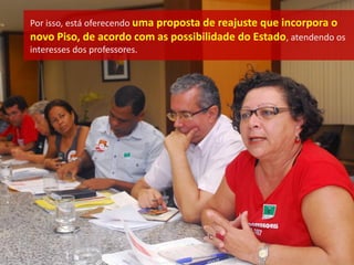 Por isso, está oferecendo uma proposta de reajuste que incorpora o
novo Piso, de acordo com as possibilidade do Estado, atendendo os
interesses dos professores.
 
