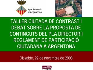 TALLER CIUTADÀ DE CONTRAST I
 DEBAT SOBRE LA PROPOSTA DE
CONTINGUTS DEL PLA DIRECTOR I
  REGLAMENT DE PARTICIPACIÓ
   CIUTADANA A ARGENTONA

   Dissabte, 22 de novembre de 2008
 