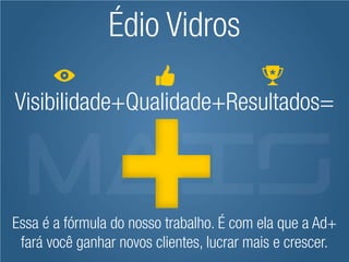 Édio Vidros

Visibilidade+Qualidade+Resultados=



Essa é a fórmula do nosso trabalho. É com ela que a Ad+
 fará você ganhar novos clientes, lucrar mais e crescer.
 