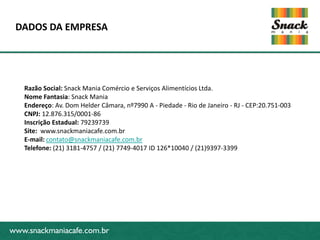 www.snackmaniacafe.com.br
DADOS DA EMPRESA
www.snackmaniacafe.com.br
Razão Social: Snack Mania Comércio e Serviços Alimentícios Ltda.
Nome Fantasia: Snack Mania
Endereço: Av. Dom Helder Câmara, nº7990 A - Piedade - Rio de Janeiro - RJ - CEP:20.751-003
CNPJ: 12.876.315/0001-86
Inscrição Estadual: 79239739
Site: www.snackmaniacafe.com.br
E-mail: contato@snackmaniacafe.com.br
Telefone: (21) 3181-4757 / (21) 7749-4017 ID 126*10040 / (21)9397-3399
 