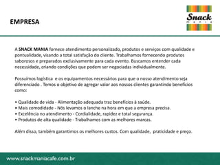 www.snackmaniacafe.com.br
EMPRESA
www.snackmaniacafe.com.br
A SNACK MANIA fornece atendimento personalizado, produtos e serviços com qualidade e
pontualidade, visando a total satisfação do cliente. Trabalhamos fornecendo produtos
saborosos e preparados exclusivamente para cada evento. Buscamos entender cada
necessidade, criando condições que podem ser negociadas individualmente.
Possuímos logística e os equipamentos necessários para que o nosso atendimento seja
diferenciado . Temos o objetivo de agregar valor aos nossos clientes garantindo benefícios
como:
• Qualidade de vida - Alimentação adequada traz benefícios à saúde.
• Mais comodidade - Nós levamos o lanche na hora em que a empresa precisa.
• Excelência no atendimento - Cordialidade, rapidez e total segurança.
• Produtos de alta qualidade - Trabalhamos com as melhores marcas.
Além disso, também garantimos os melhores custos. Com qualidade, praticidade e preço.
 