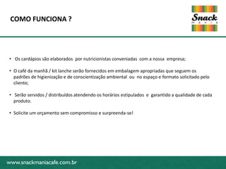 www.snackmaniacafe.com.br
COMO FUNCIONA ?
www.snackmaniacafe.com.br
• Os cardápios são elaborados por nutricionistas conveniadas com a nossa empresa;
• O café da manhã / kit lanche serão fornecidos em embalagem apropriadas que seguem os
padrões de higienização e de conscientização ambiental ou no espaço e formato solicitado pelo
cliente;
• Serão servidos / distribuídos atendendo os horários estipulados e garantido a qualidade de cada
produto.
• Solicite um orçamento sem compromisso e surpreenda-se!
 