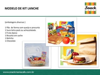 www.snackmaniacafe.com.br
MODELO DE KIT LANCHE
www.snackmaniacafe.com.br
(embalagens diversas )
1 Pão de forma com queijo e presunto
1 Suco tetra pack ou achocolatado
1 Fruta época
1 Biscoito em sache
1 Bolinho
1 Chocolate
 