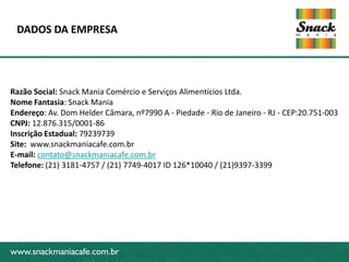DADOS DA EMPRESA




Razão Social: Snack Mania Comércio e Serviços Alimentícios Ltda.
Nome Fantasia: Snack Mania
Endereço: Av. Dom Helder Câmara, nº7990 A - Piedade - Rio de Janeiro - RJ - CEP:20.751-003
CNPJ: 12.876.315/0001-86
Inscrição Estadual: 79239739
Site: www.snackmaniacafe.com.br
www.snackmaniacafe.com.br
E-mail: contato@snackmaniacafe.com.br
Telefone: (21) 3181-4757 / (21) 7749-4017 ID 126*10040 / (21)9397-3399




www.snackmaniacafe.com.br
 