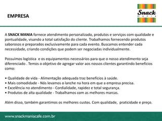 EMPRESA


A SNACK MANIA fornece atendimento personalizado, produtos e serviços com qualidade e
pontualidade, visando a total satisfação do cliente. Trabalhamos fornecendo produtos
saborosos e preparados exclusivamente para cada evento. Buscamos entender cada
necessidade, criando condições que podem ser negociadas individualmente.

Possuímos logística e os equipamentos necessários para que o nosso atendimento seja
diferenciado . Temos o objetivo de agregar valor aos nossos clientes garantindo benefícios
www.snackmaniacafe.com.br
como:

• Qualidade de vida - Alimentação adequada traz benefícios à saúde.
• Mais comodidade - Nós levamos o lanche na hora em que a empresa precisa.
• Excelência no atendimento - Cordialidade, rapidez e total segurança.
• Produtos de alta qualidade - Trabalhamos com as melhores marcas.

Além disso, também garantimos os melhores custos. Com qualidade, praticidade e preço.


www.snackmaniacafe.com.br
 