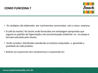 COMO FUNCIONA ?




 • Os cardápios são elaborados por nutricionistas conveniadas com a nossa empresa;

 • O café da manhã / kit lanche serão fornecidos em embalagem apropriadas que
   seguem os padrões de higienização e de conscientização ambiental ou no espaço e
   formato solicitado pelo cliente;
www.snackmaniacafe.com.br
 • Serão servidos / distribuídos atendendo os horários estipulados e garantido a
   qualidade de cada produto.

 • Solicite um orçamento sem compromisso e surpreenda-se!




www.snackmaniacafe.com.br
 