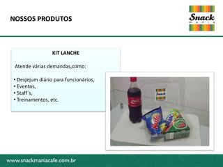 NOSSOS PRODUTOS



                   KIT LANCHE

   Atende várias demandas,como:

  • Desjejum diário para funcionários,
  • Eventos,
  • Staff´s,
www.snackmaniacafe.com.br
  • Treinamentos, etc.




www.snackmaniacafe.com.br
 