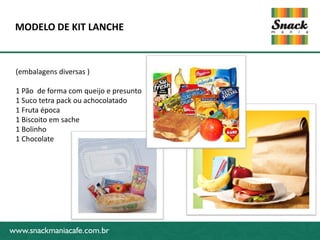 MODELO DE KIT LANCHE



 (embalagens diversas )

 1 Pão de forma com queijo e presunto
 1 Suco tetra pack ou achocolatado
 1 Fruta época
 1 Biscoito em sache
 1 Bolinho
www.snackmaniacafe.com.br
 1 Chocolate




www.snackmaniacafe.com.br
 