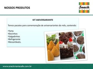 NOSSOS PRODUTOS


                            KIT ANIVERSARIANTE

    Temos pacotes para comemoração de aniversariantes do mês, contendo:

   •Torta
   •Docinhos
   •Salgadinhos
www.snackmaniacafe.com.br
   •Refrigerante
   •Descartáveis.




www.snackmaniacafe.com.br
 
