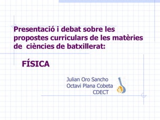 Presentació i debat sobre les propostes curriculars de les matèries de  ciències de batxillerat:   FÍSICA Julian Oro Sancho Octavi Plana Cobeta CDECT 