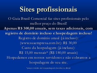 Sites profissionaisSites profissionais
O Guia Brasil Comercial faz sites profissionais peloO Guia Brasil Comercial faz sites profissionais pelo
melhor preço do Brasil!melhor preço do Brasil!
Apenas R$ 300,00 anuais, sem taxas adicionais, comApenas R$ 300,00 anuais, sem taxas adicionais, com
registro de domínio incluso e hospedagem inclusa!registro de domínio incluso e hospedagem inclusa!
Registro de domínio anual (já incluso):Registro de domínio anual (já incluso):
(www.suaempresa.com.br): R$ 30,00(www.suaempresa.com.br): R$ 30,00
Custo da hospedagem (já inclusa):Custo da hospedagem (já inclusa):
R$ 15,00 mensais* (R$ 180,00 anuais)R$ 15,00 mensais* (R$ 180,00 anuais)
Hospedamos em nossos servidores e não cobramos aHospedamos em nossos servidores e não cobramos a
hospedagem do seu site.hospedagem do seu site.
*preço médio da hospedagem de sites no Brasil*preço médio da hospedagem de sites no Brasil
 