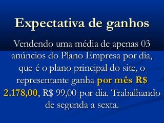 Expectativa de ganhosExpectativa de ganhos
Vendendo uma média de apenas 03Vendendo uma média de apenas 03
anúncios do Plano Empresa por dia,anúncios do Plano Empresa por dia,
que é o plano principal do site, oque é o plano principal do site, o
representante ganharepresentante ganha por mês R$por mês R$
2.178,002.178,00, R$ 99,00 por dia. Trabalhando, R$ 99,00 por dia. Trabalhando
de segunda a sexta.de segunda a sexta.
 