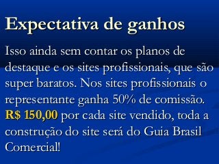 Expectativa de ganhosExpectativa de ganhos
Isso ainda sem contar os planos deIsso ainda sem contar os planos de
destaque e os sites profissionais, que sãodestaque e os sites profissionais, que são
super baratos. Nos sites profissionais osuper baratos. Nos sites profissionais o
representante ganha 50% de comissão.representante ganha 50% de comissão.
R$ 150,00R$ 150,00 por cada site vendido, toda apor cada site vendido, toda a
construção do site será do Guia Brasilconstrução do site será do Guia Brasil
Comercial!Comercial!
 