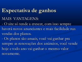 Expectativa de ganhosExpectativa de ganhos
MAIS VANTAGENS:MAIS VANTAGENS:
- O site só tende a crescer, com isso sempre- O site só tende a crescer, com isso sempre
haverá novos anunciantes e mais facilidade nashaverá novos anunciantes e mais facilidade nas
vendas dos planos.vendas dos planos.
- Os planos são anuais, você vai ganhar pra- Os planos são anuais, você vai ganhar pra
sempre as renovações dos anúncios, você vendesempre as renovações dos anúncios, você vende
hoje e todo ano vai ganhar o mesmo valorhoje e todo ano vai ganhar o mesmo valor
novamente.novamente.
 