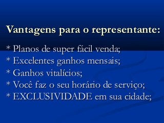 Vantagens para o representante:Vantagens para o representante:
* Planos de super fácil venda;* Planos de super fácil venda;
* Excelentes ganhos mensais;* Excelentes ganhos mensais;
* Ganhos vitalícios;* Ganhos vitalícios;
* Você faz o seu horário de serviço;* Você faz o seu horário de serviço;
* EXCLUSIVIDADE em sua cidade;* EXCLUSIVIDADE em sua cidade;
 