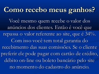 Como recebo meus ganhos?Como recebo meus ganhos?
Você mesmo quem recebe o valor dosVocê mesmo quem recebe o valor dos
anúncios dos clientes. Então é você queanúncios dos clientes. Então é você que
repassa o valor referente ao site, que é 34%.repassa o valor referente ao site, que é 34%.
Com isso você tem total garantia doCom isso você tem total garantia do
recebimento das suas comissões. Se o clienterecebimento das suas comissões. Se o cliente
preferir ele pode pagar com cartão de crédito,preferir ele pode pagar com cartão de crédito,
débito on-line ou boleto bancário pelo sitedébito on-line ou boleto bancário pelo site
no momento do cadastro do anúncio.no momento do cadastro do anúncio.
 