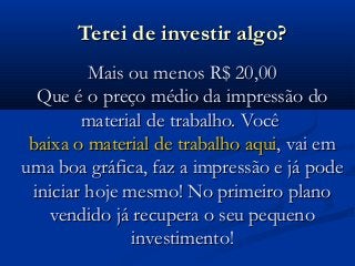 Terei de investir algo?Terei de investir algo?
Mais ou menos R$ 20,00Mais ou menos R$ 20,00
Que é o preço médio da impressão doQue é o preço médio da impressão do
material de trabalho. Vocêmaterial de trabalho. Você
baixa o material de trabalho aquibaixa o material de trabalho aqui, vai em, vai em
uma boa gráfica, faz a impressão e já podeuma boa gráfica, faz a impressão e já pode
iniciar hoje mesmo! No primeiro planoiniciar hoje mesmo! No primeiro plano
vendido já recupera o seu pequenovendido já recupera o seu pequeno
investimento!investimento!
 