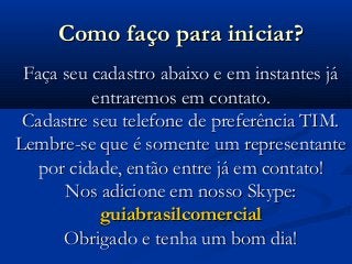 Como faço para iniciar?Como faço para iniciar?
Faça seu cadastro abaixo e em instantes jáFaça seu cadastro abaixo e em instantes já
entraremos em contato.entraremos em contato.
Cadastre seu telefone de preferência TIM.Cadastre seu telefone de preferência TIM.
Lembre-se que é somente um representanteLembre-se que é somente um representante
por cidade, então entre já em contato!por cidade, então entre já em contato!
Nos adicione em nosso Skype:Nos adicione em nosso Skype:
guiabrasilcomercialguiabrasilcomercial
Obrigado e tenha um bom dia!Obrigado e tenha um bom dia!
 