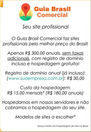 Explicação dos anúnciosExplicação dos anúncios
- Banner no topo do site- Banner no topo do site
O cliente terá a sua empresa em destaqueO cliente terá a sua empresa em destaque
no topo do site, que pode ser linkado parano topo do site, que pode ser linkado para
o site da empresa ou para o anúncio dao site da empresa ou para o anúncio da
mesma no Guia Comercial.mesma no Guia Comercial.
Valor: R$ 60,00 mensaisValor: R$ 60,00 mensais
 