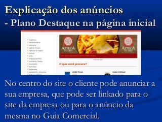 Explicação dos anúnciosExplicação dos anúncios
- Plano Destaque na página inicial- Plano Destaque na página inicial
No centro do site o cliente pode anunciar aNo centro do site o cliente pode anunciar a
sua empresa, que pode ser linkado para osua empresa, que pode ser linkado para o
site da empresa ou para o anúncio dasite da empresa ou para o anúncio da
mesma no Guia Comercial.mesma no Guia Comercial.
 